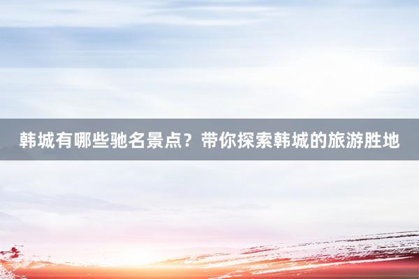 韩城有哪些驰名景点？带你探索韩城的旅游胜地