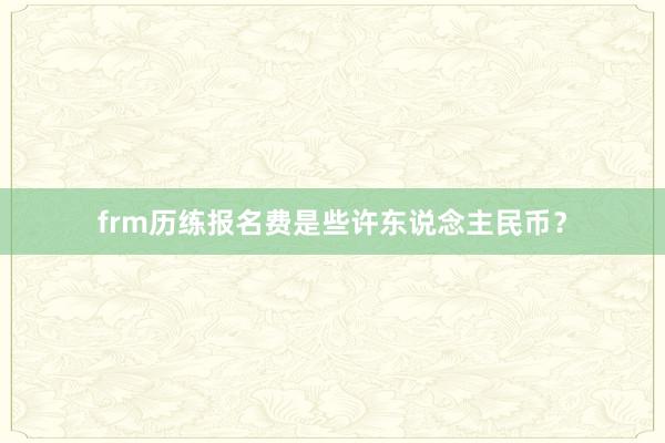 frm历练报名费是些许东说念主民币？