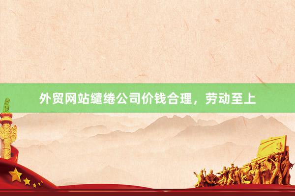 外贸网站缱绻公司价钱合理，劳动至上