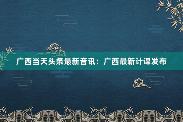 广西当天头条最新音讯：广西最新计谋发布